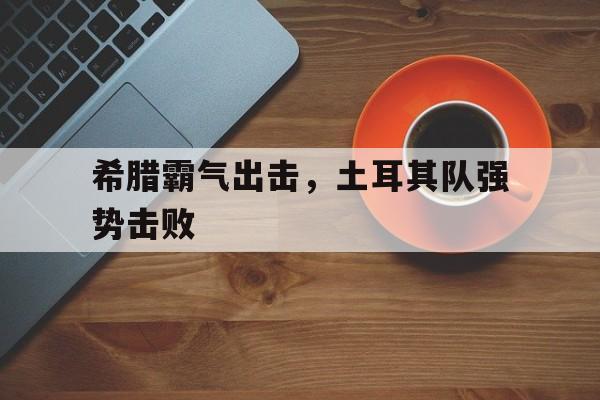 希腊霸气出击,土耳其队强势击败