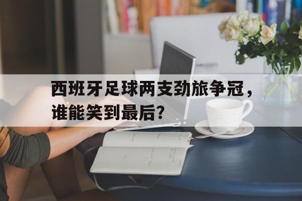 西班牙足球两支劲旅争冠,谁能笑到最后?的简单介绍