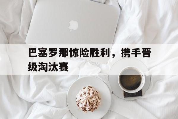 包含巴塞罗那惊险胜利,携手晋级淘汰赛的词条