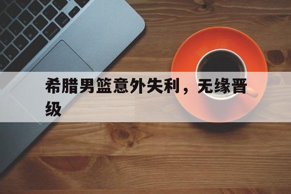 希腊男篮意外失利,无缘晋级