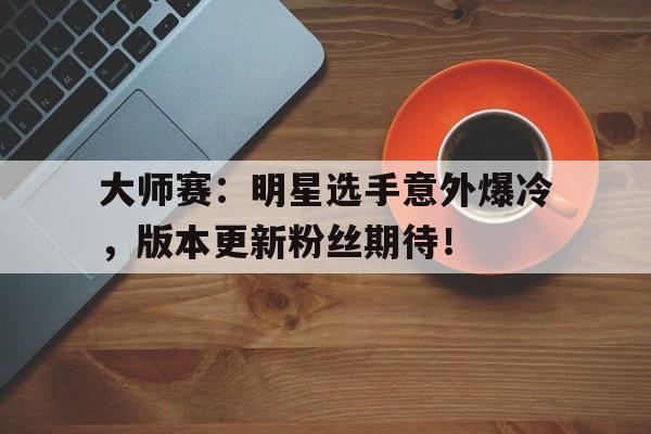 大师赛:明星选手意外爆冷,版本更新粉丝期待!