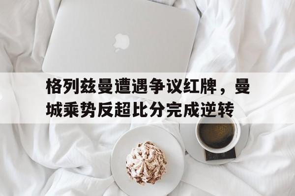 格列兹曼遭遇争议红牌，曼城乘势反超比分完成逆转